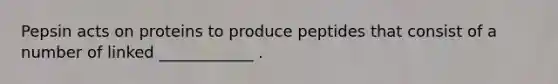 Pepsin acts on proteins to produce peptides that consist of a number of linked ____________ .