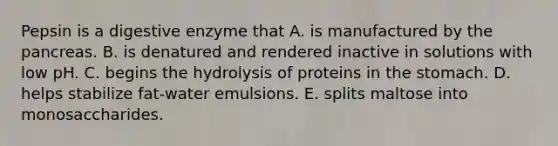 Pepsin is a digestive enzyme that A. is manufactured by the pancreas. B. is denatured and rendered inactive in solutions with low pH. C. begins the hydrolysis of proteins in the stomach. D. helps stabilize fat-water emulsions. E. splits maltose into monosaccharides.