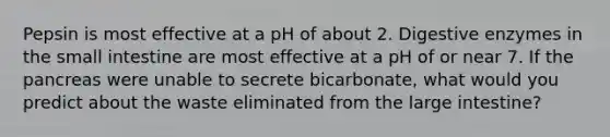 Pepsin is most effective at a pH of about 2. Digestive enzymes in the small intestine are most effective at a pH of or near 7. If the pancreas were unable to secrete bicarbonate, what would you predict about the waste eliminated from the large intestine?