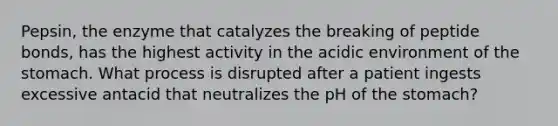 Pepsin, the enzyme that catalyzes the breaking of peptide bonds, has the highest activity in the acidic environment of the stomach. What process is disrupted after a patient ingests excessive antacid that neutralizes the pH of the stomach?