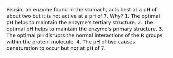 Pepsin, an enzyme found in <a href='https://www.questionai.com/knowledge/kLccSGjkt8-the-stomach' class='anchor-knowledge'>the stomach</a>, acts best at a pH of about two but it is not active at a pH of 7. Why? 1. The optimal pH helps to maintain the enzyme's <a href='https://www.questionai.com/knowledge/kf06vGllnT-tertiary-structure' class='anchor-knowledge'>tertiary structure</a>. 2. The optimal pH helps to maintain the enzyme's <a href='https://www.questionai.com/knowledge/knHR7ecP3u-primary-structure' class='anchor-knowledge'>primary structure</a>. 3. The optimal pH disrupts the normal interactions of the R groups within the protein molecule. 4. The pH of two causes denaturation to occur but not at pH of 7.