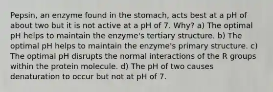 Pepsin, an enzyme found in the stomach, acts best at a pH of about two but it is not active at a pH of 7. Why? a) The optimal pH helps to maintain the enzyme's tertiary structure. b) The optimal pH helps to maintain the enzyme's primary structure. c) The optimal pH disrupts the normal interactions of the R groups within the protein molecule. d) The pH of two causes denaturation to occur but not at pH of 7.