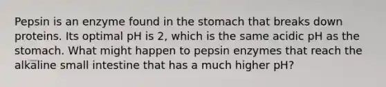 Pepsin is an enzyme found in the stomach that breaks down proteins. Its optimal pH is 2, which is the same acidic pH as the stomach. What might happen to pepsin enzymes that reach the alkaline small intestine that has a much higher pH?