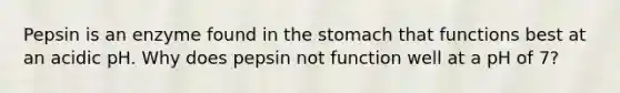 Pepsin is an enzyme found in the stomach that functions best at an acidic pH. Why does pepsin not function well at a pH of 7?