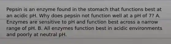 Pepsin is an enzyme found in the stomach that functions best at an acidic pH. Why does pepsin not function well at a pH of 7? A. Enzymes are sensitive to pH and function best across a narrow range of pH. B. All enzymes function best in acidic environments and poorly at neutral pH.