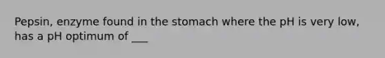 Pepsin, enzyme found in the stomach where the pH is very low, has a pH optimum of ___