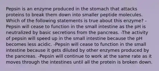 Pepsin is an enzyme produced in <a href='https://www.questionai.com/knowledge/kLccSGjkt8-the-stomach' class='anchor-knowledge'>the stomach</a> that attacks proteins to break them down into smaller peptide molecules. Which of the following statements is true about this enzyme? -Pepsin will cease to function in <a href='https://www.questionai.com/knowledge/kt623fh5xn-the-small-intestine' class='anchor-knowledge'>the small intestine</a> as the pH is neutralized by basic secretions from <a href='https://www.questionai.com/knowledge/kITHRba4Cd-the-pancreas' class='anchor-knowledge'>the pancreas</a>. -The activity of pepsin will speed up in the small intestine because the pH becomes less acidic. -Pepsin will cease to function in the small intestine because it gets diluted by other enzymes produced by the pancreas. -Pepsin will continue to work at the same rate as it moves through the intestines until all the protein is broken down.