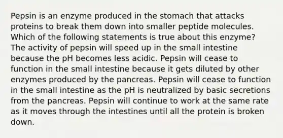 Pepsin is an enzyme produced in the stomach that attacks proteins to break them down into smaller peptide molecules. Which of the following statements is true about this enzyme? The activity of pepsin will speed up in the small intestine because the pH becomes less acidic. Pepsin will cease to function in the small intestine because it gets diluted by other enzymes produced by the pancreas. Pepsin will cease to function in the small intestine as the pH is neutralized by basic secretions from the pancreas. Pepsin will continue to work at the same rate as it moves through the intestines until all the protein is broken down.