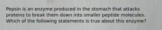 Pepsin is an enzyme produced in <a href='https://www.questionai.com/knowledge/kLccSGjkt8-the-stomach' class='anchor-knowledge'>the stomach</a> that attacks proteins to break them down into smaller peptide molecules. Which of the following statements is true about this enzyme?