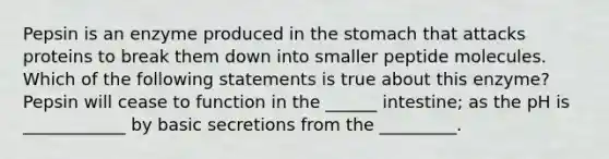 Pepsin is an enzyme produced in the stomach that attacks proteins to break them down into smaller peptide molecules. Which of the following statements is true about this enzyme? Pepsin will cease to function in the ______ intestine; as the pH is ____________ by basic secretions from the _________.