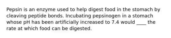 Pepsin is an enzyme used to help digest food in the stomach by cleaving peptide bonds. Incubating pepsinogen in a stomach whose pH has been artificially increased to 7.4 would ____ the rate at which food can be digested.