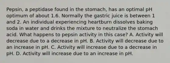 Pepsin, a peptidase found in the stomach, has an optimal pH optimum of about 1.6. Normally the gastric juice is between 1 and 2. An individual experiencing heartburn dissolves baking soda in water and drinks the mixture to neutralize the stomach acid. What happens to pepsin activity in this case? A. Activity will decrease due to a decrease in pH. B. Activity will decrease due to an increase in pH. C. Activity will increase due to a decrease in pH. D. Activity will increase due to an increase in pH.