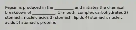 Pepsin is produced in the __________ and initiates the chemical breakdown of ____________. 1) mouth, complex carbohydrates 2) stomach, nucleic acids 3) stomach, lipids 4) stomach, nucleic acids 5) stomach, proteins