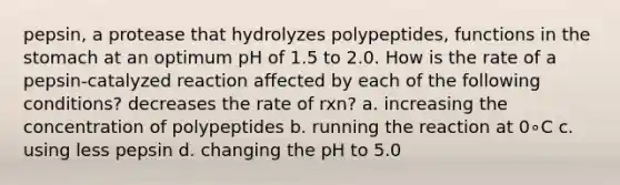 pepsin, a protease that hydrolyzes polypeptides, functions in <a href='https://www.questionai.com/knowledge/kLccSGjkt8-the-stomach' class='anchor-knowledge'>the stomach</a> at an optimum pH of 1.5 to 2.0. How is the rate of a pepsin-catalyzed reaction affected by each of the following conditions? decreases the rate of rxn? a. increasing the concentration of polypeptides b. running the reaction at 0∘C c. using less pepsin d. changing the pH to 5.0