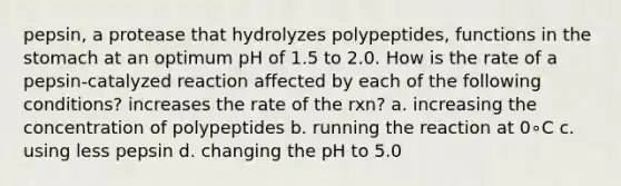 pepsin, a protease that hydrolyzes polypeptides, functions in the stomach at an optimum pH of 1.5 to 2.0. How is the rate of a pepsin-catalyzed reaction affected by each of the following conditions? increases the rate of the rxn? a. increasing the concentration of polypeptides b. running the reaction at 0∘C c. using less pepsin d. changing the pH to 5.0