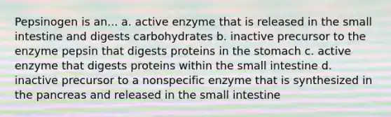 Pepsinogen is an... a. active enzyme that is released in the small intestine and digests carbohydrates b. inactive precursor to the enzyme pepsin that digests proteins in the stomach c. active enzyme that digests proteins within the small intestine d. inactive precursor to a nonspecific enzyme that is synthesized in the pancreas and released in the small intestine