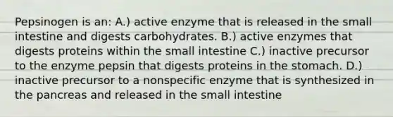 Pepsinogen is an: A.) active enzyme that is released in the small intestine and digests carbohydrates. B.) active enzymes that digests proteins within the small intestine C.) inactive precursor to the enzyme pepsin that digests proteins in the stomach. D.) inactive precursor to a nonspecific enzyme that is synthesized in the pancreas and released in the small intestine