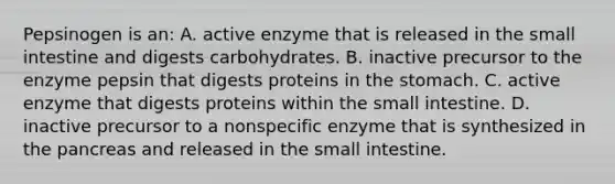 Pepsinogen is an: A. active enzyme that is released in the small intestine and digests carbohydrates. B. inactive precursor to the enzyme pepsin that digests proteins in the stomach. C. active enzyme that digests proteins within the small intestine. D. inactive precursor to a nonspecific enzyme that is synthesized in the pancreas and released in the small intestine.