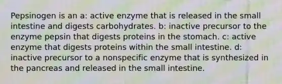 Pepsinogen is an a: active enzyme that is released in the small intestine and digests carbohydrates. b: inactive precursor to the enzyme pepsin that digests proteins in the stomach. c: active enzyme that digests proteins within the small intestine. d: inactive precursor to a nonspecific enzyme that is synthesized in the pancreas and released in the small intestine.