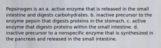 Pepsinogen is an a. active enzyme that is released in the small intestine and digests carbohydrates. b. inactive precursor to the enzyme pepsin that digests proteins in the stomach. c. active enzyme that digests proteins within the small intestine. d. inactive precursor to a nonspecific enzyme that is synthesized in the pancreas and released in the small intestine.