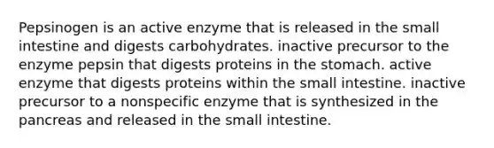 Pepsinogen is an active enzyme that is released in the small intestine and digests carbohydrates. inactive precursor to the enzyme pepsin that digests proteins in the stomach. active enzyme that digests proteins within the small intestine. inactive precursor to a nonspecific enzyme that is synthesized in the pancreas and released in the small intestine.