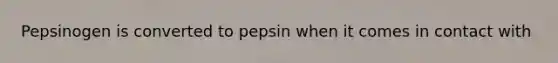 Pepsinogen is converted to pepsin when it comes in contact with