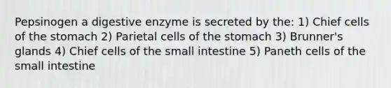 Pepsinogen a digestive enzyme is secreted by the: 1) Chief cells of <a href='https://www.questionai.com/knowledge/kLccSGjkt8-the-stomach' class='anchor-knowledge'>the stomach</a> 2) Parietal cells of the stomach 3) Brunner's glands 4) Chief cells of <a href='https://www.questionai.com/knowledge/kt623fh5xn-the-small-intestine' class='anchor-knowledge'>the small intestine</a> 5) Paneth cells of the small intestine