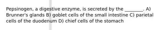 Pepsinogen, a digestive enzyme, is secreted by the ________. A) Brunner's glands B) goblet cells of <a href='https://www.questionai.com/knowledge/kt623fh5xn-the-small-intestine' class='anchor-knowledge'>the small intestine</a> C) parietal cells of the duodenum D) chief cells of <a href='https://www.questionai.com/knowledge/kLccSGjkt8-the-stomach' class='anchor-knowledge'>the stomach</a>