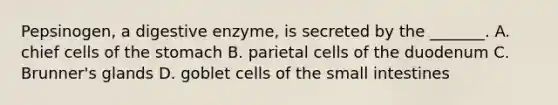 Pepsinogen, a digestive enzyme, is secreted by the _______. A. chief cells of the stomach B. parietal cells of the duodenum C. Brunner's glands D. goblet cells of the small intestines