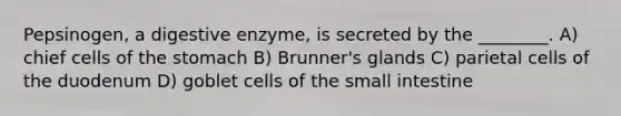 Pepsinogen, a digestive enzyme, is secreted by the ________. A) chief cells of <a href='https://www.questionai.com/knowledge/kLccSGjkt8-the-stomach' class='anchor-knowledge'>the stomach</a> B) Brunner's glands C) parietal cells of the duodenum D) goblet cells of <a href='https://www.questionai.com/knowledge/kt623fh5xn-the-small-intestine' class='anchor-knowledge'>the small intestine</a>