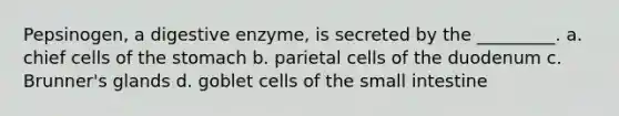 Pepsinogen, a digestive enzyme, is secreted by the _________. a. chief cells of <a href='https://www.questionai.com/knowledge/kLccSGjkt8-the-stomach' class='anchor-knowledge'>the stomach</a> b. parietal cells of the duodenum c. Brunner's glands d. goblet cells of <a href='https://www.questionai.com/knowledge/kt623fh5xn-the-small-intestine' class='anchor-knowledge'>the small intestine</a>