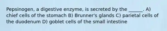 Pepsinogen, a digestive enzyme, is secreted by the ______. A) chief cells of <a href='https://www.questionai.com/knowledge/kLccSGjkt8-the-stomach' class='anchor-knowledge'>the stomach</a> B) Brunner's glands C) parietal cells of the duodenum D) goblet cells of <a href='https://www.questionai.com/knowledge/kt623fh5xn-the-small-intestine' class='anchor-knowledge'>the small intestine</a>