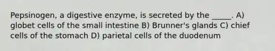 Pepsinogen, a digestive enzyme, is secreted by the _____. A) globet cells of <a href='https://www.questionai.com/knowledge/kt623fh5xn-the-small-intestine' class='anchor-knowledge'>the small intestine</a> B) Brunner's glands C) chief cells of <a href='https://www.questionai.com/knowledge/kLccSGjkt8-the-stomach' class='anchor-knowledge'>the stomach</a> D) parietal cells of the duodenum