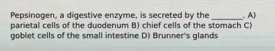 Pepsinogen, a digestive enzyme, is secreted by the ________. A) parietal cells of the duodenum B) chief cells of the stomach C) goblet cells of the small intestine D) Brunner's glands