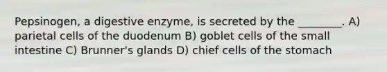 Pepsinogen, a digestive enzyme, is secreted by the ________. A) parietal cells of the duodenum B) goblet cells of <a href='https://www.questionai.com/knowledge/kt623fh5xn-the-small-intestine' class='anchor-knowledge'>the small intestine</a> C) Brunner's glands D) chief cells of <a href='https://www.questionai.com/knowledge/kLccSGjkt8-the-stomach' class='anchor-knowledge'>the stomach</a>