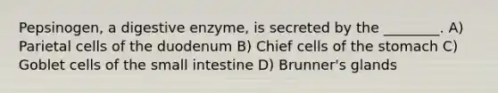 Pepsinogen, a digestive enzyme, is secreted by the ________. A) Parietal cells of the duodenum B) Chief cells of <a href='https://www.questionai.com/knowledge/kLccSGjkt8-the-stomach' class='anchor-knowledge'>the stomach</a> C) Goblet cells of <a href='https://www.questionai.com/knowledge/kt623fh5xn-the-small-intestine' class='anchor-knowledge'>the small intestine</a> D) Brunner's glands