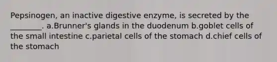 Pepsinogen, an inactive digestive enzyme, is secreted by the ________. a.Brunner's glands in the duodenum b.goblet cells of the small intestine c.parietal cells of the stomach d.chief cells of the stomach