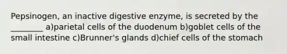 Pepsinogen, an inactive digestive enzyme, is secreted by the ________ a)parietal cells of the duodenum b)goblet cells of the small intestine c)Brunner's glands d)chief cells of the stomach