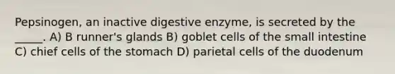 Pepsinogen, an inactive digestive enzyme, is secreted by the _____. A) B runner's glands B) goblet cells of the small intestine C) chief cells of the stomach D) parietal cells of the duodenum