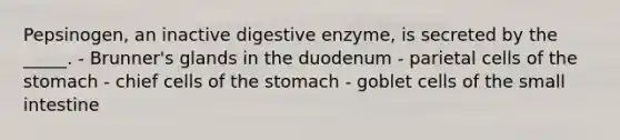 Pepsinogen, an inactive digestive enzyme, is secreted by the _____. - Brunner's glands in the duodenum - parietal cells of <a href='https://www.questionai.com/knowledge/kLccSGjkt8-the-stomach' class='anchor-knowledge'>the stomach</a> - chief cells of the stomach - goblet cells of <a href='https://www.questionai.com/knowledge/kt623fh5xn-the-small-intestine' class='anchor-knowledge'>the small intestine</a>