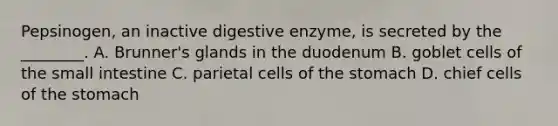 Pepsinogen, an inactive digestive enzyme, is secreted by the ________. A. Brunner's glands in the duodenum B. goblet cells of the small intestine C. parietal cells of the stomach D. chief cells of the stomach