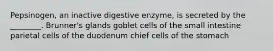 Pepsinogen, an inactive digestive enzyme, is secreted by the ________. Brunner's glands goblet cells of the small intestine parietal cells of the duodenum chief cells of the stomach