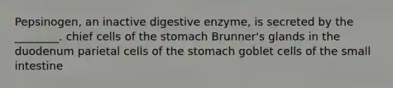 Pepsinogen, an inactive digestive enzyme, is secreted by the ________. chief cells of <a href='https://www.questionai.com/knowledge/kLccSGjkt8-the-stomach' class='anchor-knowledge'>the stomach</a> Brunner's glands in the duodenum parietal cells of the stomach goblet cells of <a href='https://www.questionai.com/knowledge/kt623fh5xn-the-small-intestine' class='anchor-knowledge'>the small intestine</a>