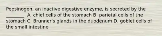 Pepsinogen, an inactive digestive enzyme, is secreted by the ________. A. chief cells of the stomach B. parietal cells of the stomach C. Brunner's glands in the duodenum D. goblet cells of the small intestine