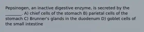 Pepsinogen, an inactive digestive enzyme, is secreted by the ________. A) chief cells of <a href='https://www.questionai.com/knowledge/kLccSGjkt8-the-stomach' class='anchor-knowledge'>the stomach</a> B) parietal cells of the stomach C) Brunner's glands in the duodenum D) goblet cells of <a href='https://www.questionai.com/knowledge/kt623fh5xn-the-small-intestine' class='anchor-knowledge'>the small intestine</a>