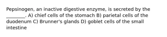 Pepsinogen, an inactive digestive enzyme, is secreted by the ________. A) chief cells of the stomach B) parietal cells of the duodenum C) Brunner's glands D) goblet cells of the small intestine