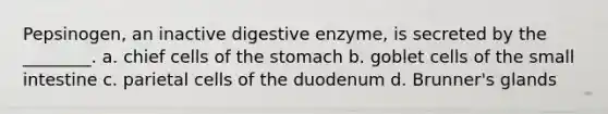 Pepsinogen, an inactive digestive enzyme, is secreted by the ________. a. chief cells of the stomach b. goblet cells of the small intestine c. parietal cells of the duodenum d. Brunner's glands