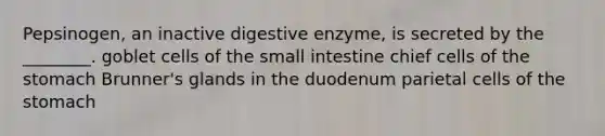 Pepsinogen, an inactive digestive enzyme, is secreted by the ________. goblet cells of <a href='https://www.questionai.com/knowledge/kt623fh5xn-the-small-intestine' class='anchor-knowledge'>the small intestine</a> chief cells of <a href='https://www.questionai.com/knowledge/kLccSGjkt8-the-stomach' class='anchor-knowledge'>the stomach</a> Brunner's glands in the duodenum parietal cells of the stomach