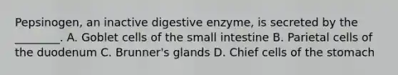 Pepsinogen, an inactive digestive enzyme, is secreted by the ________. A. Goblet cells of <a href='https://www.questionai.com/knowledge/kt623fh5xn-the-small-intestine' class='anchor-knowledge'>the small intestine</a> B. Parietal cells of the duodenum C. Brunner's glands D. Chief cells of <a href='https://www.questionai.com/knowledge/kLccSGjkt8-the-stomach' class='anchor-knowledge'>the stomach</a>