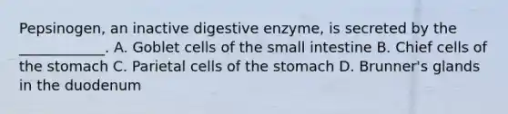 Pepsinogen, an inactive digestive enzyme, is secreted by the ____________. A. Goblet cells of <a href='https://www.questionai.com/knowledge/kt623fh5xn-the-small-intestine' class='anchor-knowledge'>the small intestine</a> B. Chief cells of <a href='https://www.questionai.com/knowledge/kLccSGjkt8-the-stomach' class='anchor-knowledge'>the stomach</a> C. Parietal cells of the stomach D. Brunner's glands in the duodenum